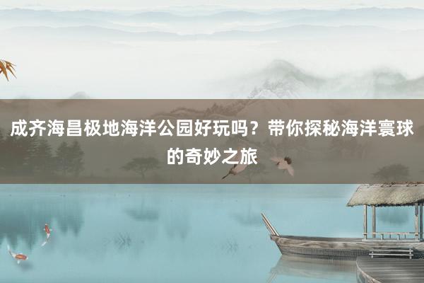 成齐海昌极地海洋公园好玩吗？带你探秘海洋寰球的奇妙之旅