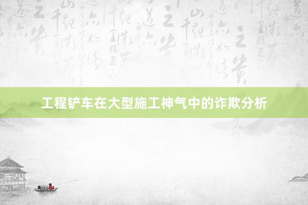 工程铲车在大型施工神气中的诈欺分析