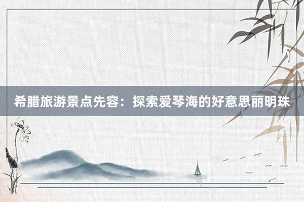 希腊旅游景点先容：探索爱琴海的好意思丽明珠
