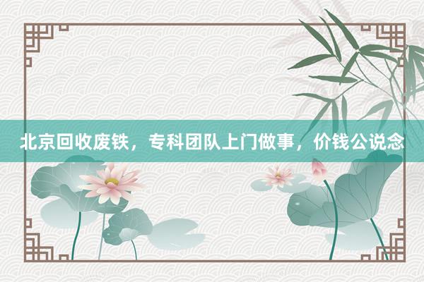 北京回收废铁，专科团队上门做事，价钱公说念