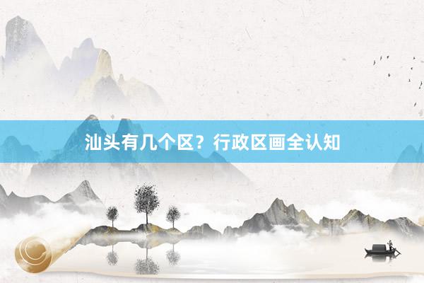 汕头有几个区？行政区画全认知