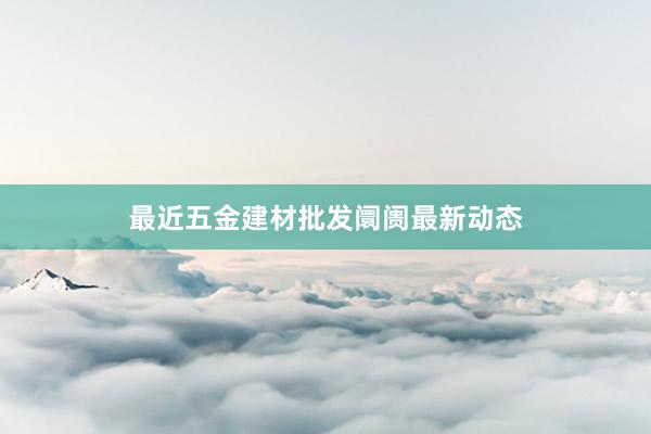 最近五金建材批发阛阓最新动态