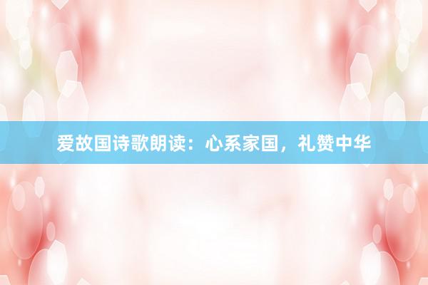 爱故国诗歌朗读：心系家国，礼赞中华