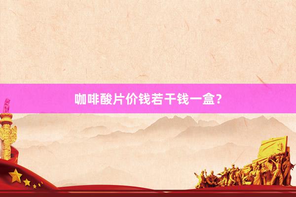咖啡酸片价钱若干钱一盒？